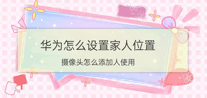 华为怎么设置家人位置 摄像头怎么添加人使用？